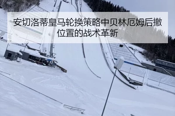 安切洛蒂皇马轮换策略中贝林厄姆后撤位置的战术革新