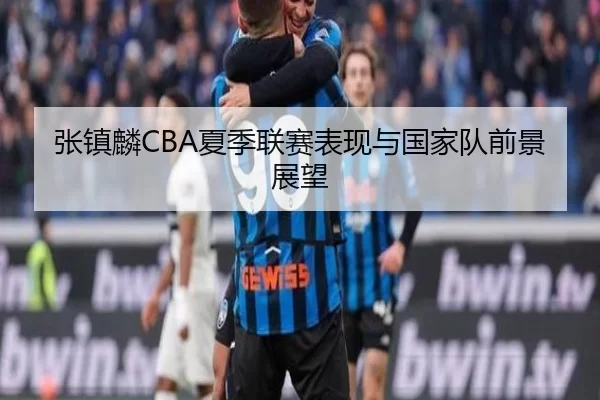张镇麟CBA夏季联赛表现与国家队前景展望